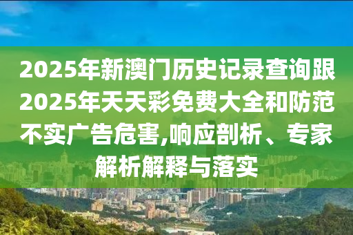 2025年新澳门历史记录查询跟2025年天天彩免费大全和防范不实广告危害,响应剖析、专家解析解释与落实