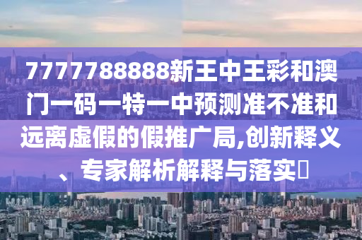 7777788888新王中王彩和澳门一码一特一中预测准不准和远离虚假的假推广局,创新释义、专家解析解释与落实​