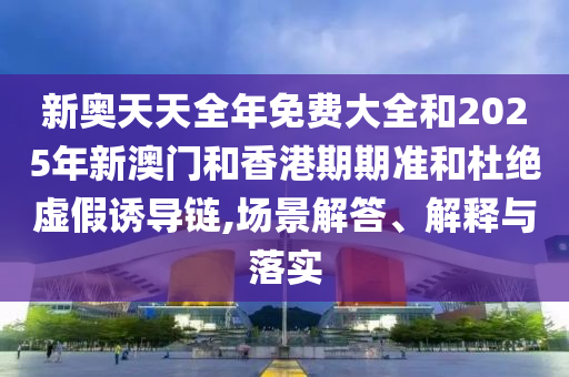 新奥天天全年免费大全和2025年新澳门和香港期期准和杜绝虚假诱导链,场景解答、解释与落实